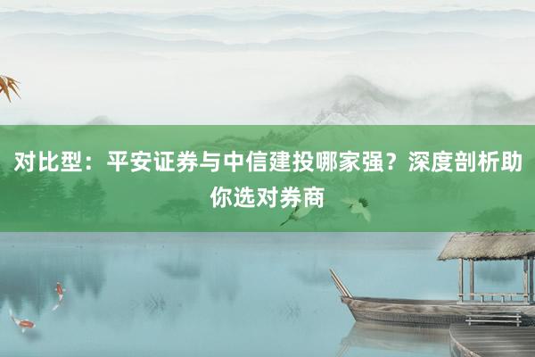 对比型：平安证券与中信建投哪家强？深度剖析助你选对券商