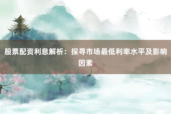 股票配资利息解析：探寻市场最低利率水平及影响因素