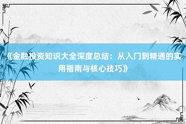《金融投资知识大全深度总结：从入门到精通的实用指南与核心技巧》