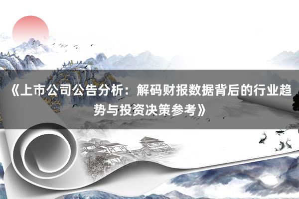 《上市公司公告分析：解码财报数据背后的行业趋势与投资决策参考》