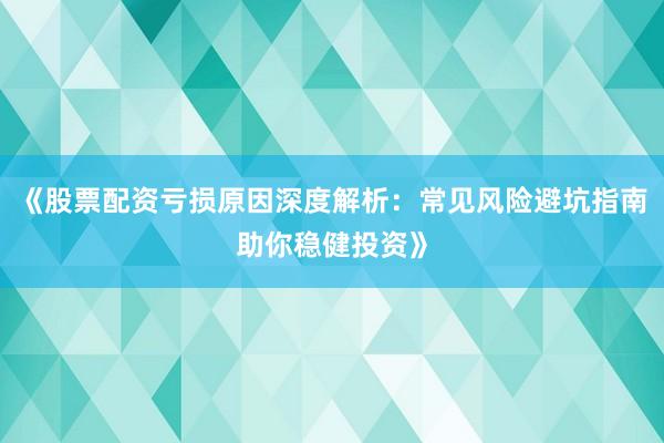 《股票配资亏损原因深度解析：常见风险避坑指南助你稳健投资》