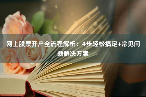 网上股票开户全流程解析：4步轻松搞定+常见问题解决方案