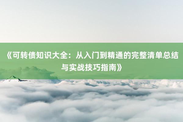 《可转债知识大全：从入门到精通的完整清单总结与实战技巧指南》