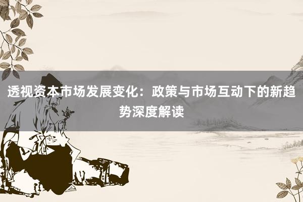 透视资本市场发展变化：政策与市场互动下的新趋势深度解读