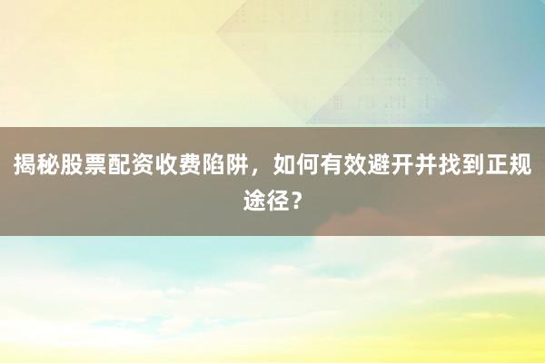 揭秘股票配资收费陷阱，如何有效避开并找到正规途径？