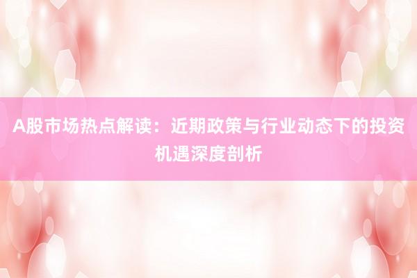 A股市场热点解读：近期政策与行业动态下的投资机遇深度剖析