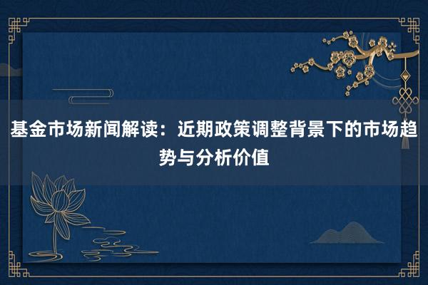 基金市场新闻解读：近期政策调整背景下的市场趋势与分析价值