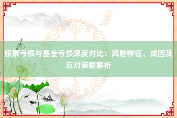 股票亏损与基金亏损深度对比：风险特征、成因及应对策略解析