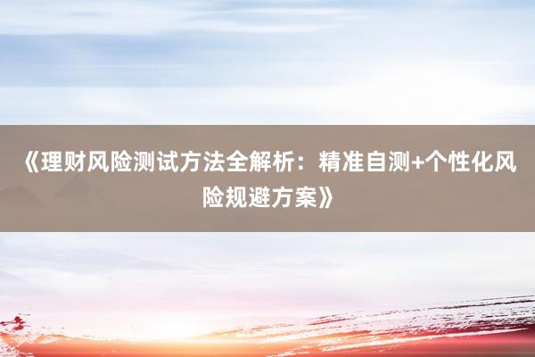 《理财风险测试方法全解析：精准自测+个性化风险规避方案》