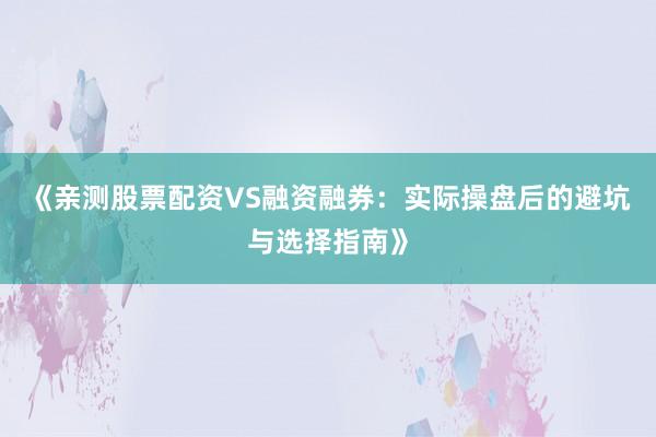 《亲测股票配资VS融资融券：实际操盘后的避坑与选择指南》