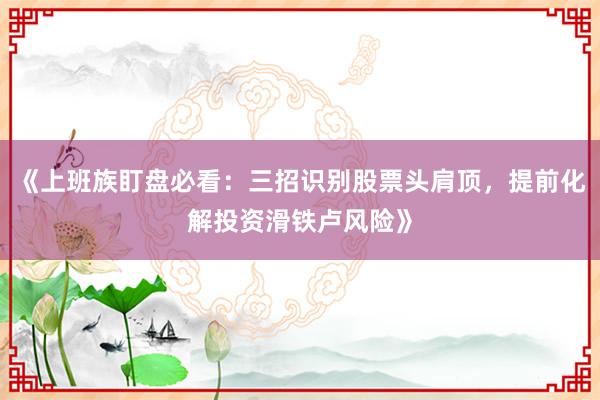 《上班族盯盘必看：三招识别股票头肩顶，提前化解投资滑铁卢风险》
