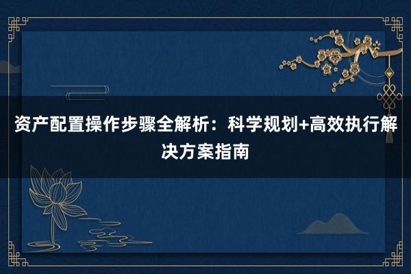 资产配置操作步骤全解析：科学规划+高效执行解决方案指南