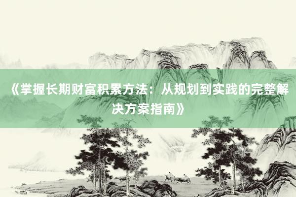 《掌握长期财富积累方法：从规划到实践的完整解决方案指南》