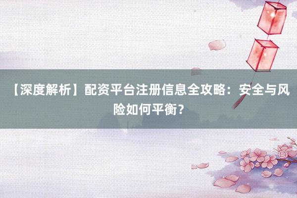 【深度解析】配资平台注册信息全攻略：安全与风险如何平衡？