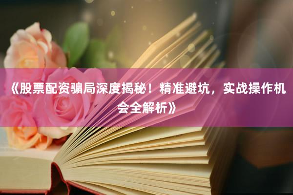 《股票配资骗局深度揭秘！精准避坑，实战操作机会全解析》